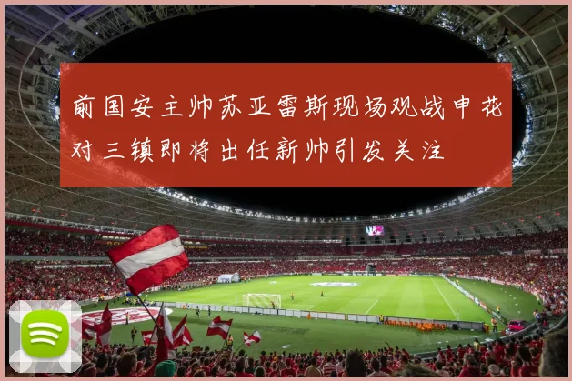 前国安主帅苏亚雷斯现场观战申花对三镇即将出任新帅引发关注