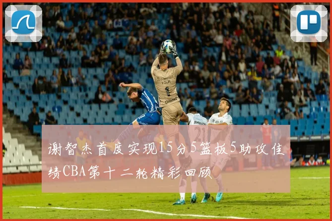 谢智杰首度实现15分5篮板5助攻佳绩CBA第十二轮精彩回顾