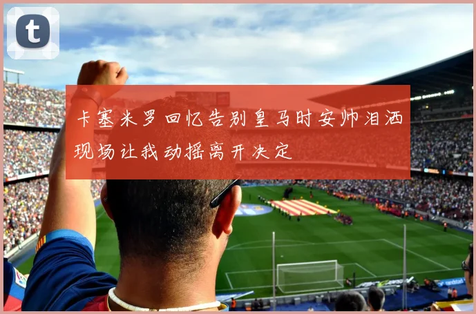 卡塞米罗回忆告别皇马时安帅泪洒现场让我动摇离开决定