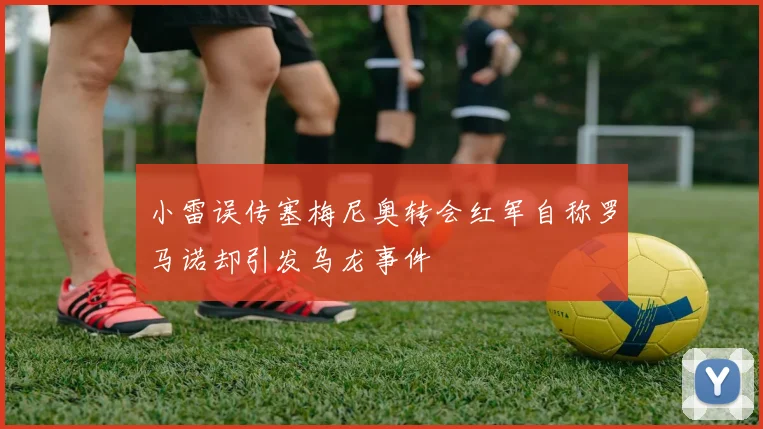 小雷误传塞梅尼奥转会红军自称罗马诺却引发乌龙事件
