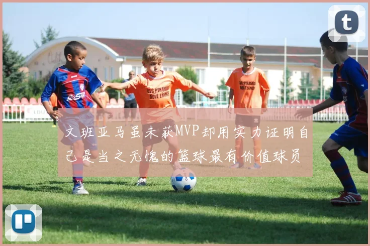 文班亚马虽未获MVP却用实力证明自己是当之无愧的篮球最有价值球员