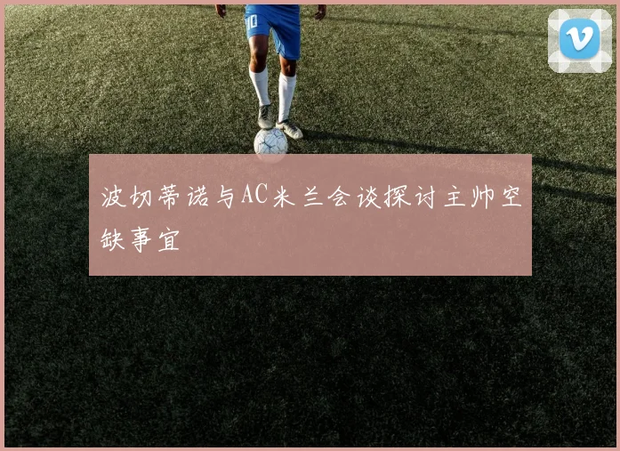 波切蒂诺与AC米兰会谈探讨主帅空缺事宜