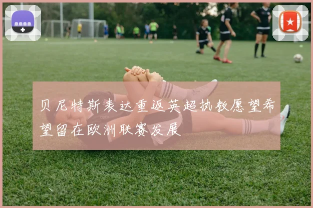 贝尼特斯表达重返英超执教愿望希望留在欧洲联赛发展