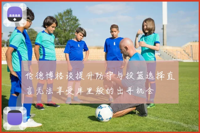 伦德博格谈提升防守与投篮选择直言无法享受库里般的出手机会