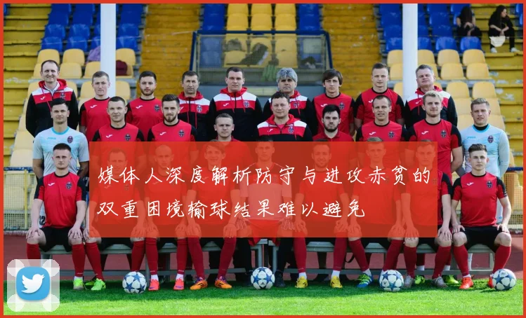 媒体人深度解析防守与进攻赤贫的双重困境输球结果难以避免