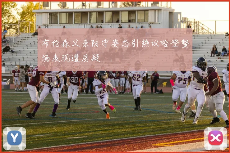 布伦森父亲防守姿态引热议哈登整场表现遭质疑