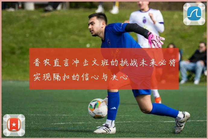 香农直言冲击文班的挑战未来必将实现隔扣的信心与决心
