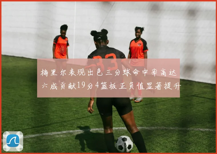 梅里尔表现出色三分球命中率高达六成贡献19分4篮板正负值显著提升