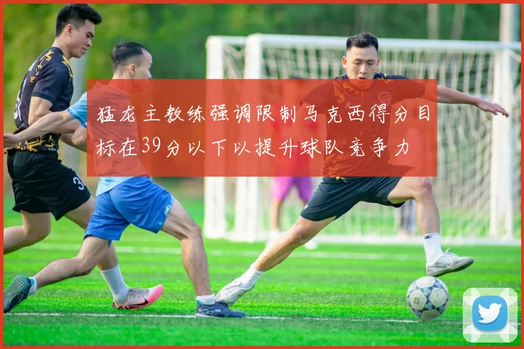 猛龙主教练强调限制马克西得分目标在39分以下以提升球队竞争力