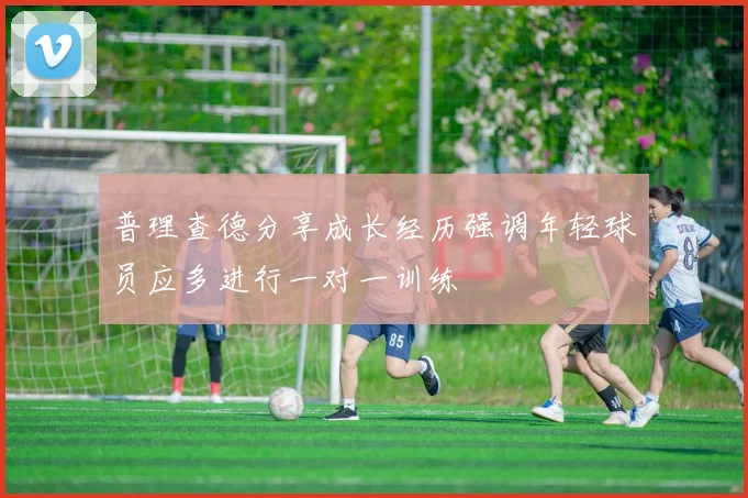 普理查德分享成长经历强调年轻球员应多进行一对一训练