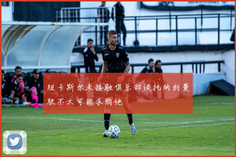 纽卡斯尔未接触俱乐部谈托纳利曼联不太可能求购他