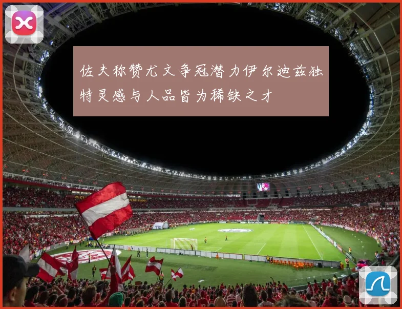 佐夫称赞尤文争冠潜力伊尔迪兹独特灵感与人品皆为稀缺之才