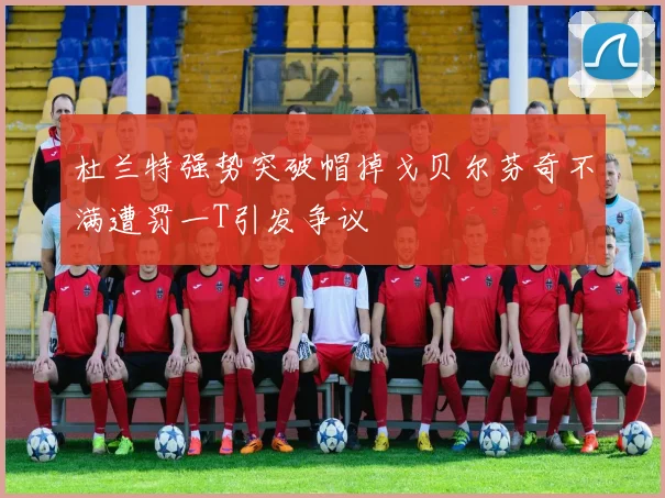 杜兰特强势突破帽掉戈贝尔芬奇不满遭罚一T引发争议