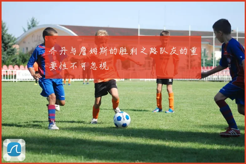 乔丹与詹姆斯的胜利之路队友的重要性不可忽视