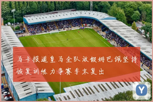 马卡报道皇马全队放假姆巴佩坚持恢复训练力争赛季末复出