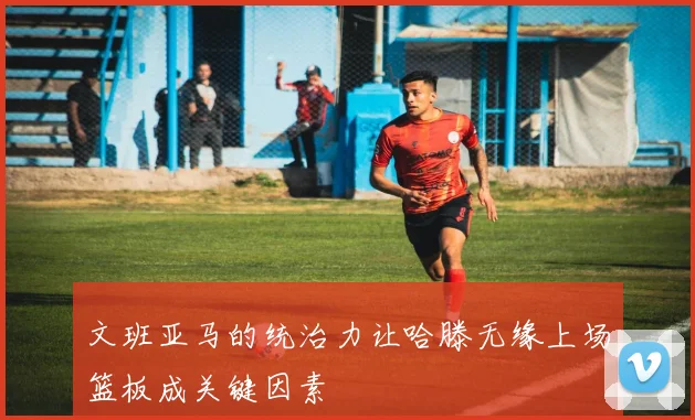 文班亚马的统治力让哈滕无缘上场篮板成关键因素
