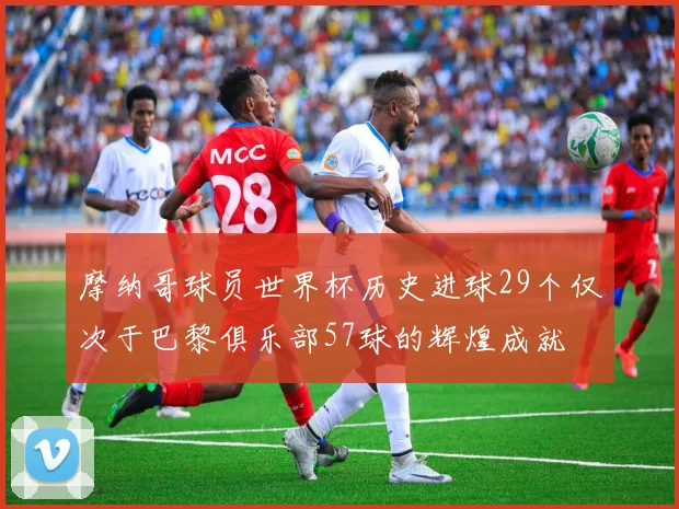摩纳哥球员世界杯历史进球29个仅次于巴黎俱乐部57球的辉煌成就