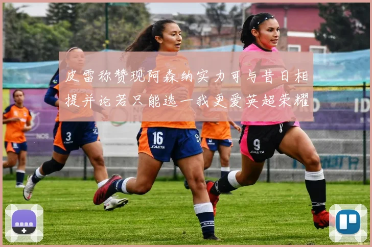 皮雷称赞现阿森纳实力可与昔日相提并论若只能选一我更爱英超荣耀