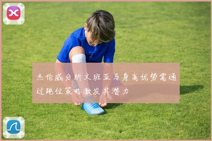 杰伦威分析文班亚马身高优势需通过跑位策略激发其潜力