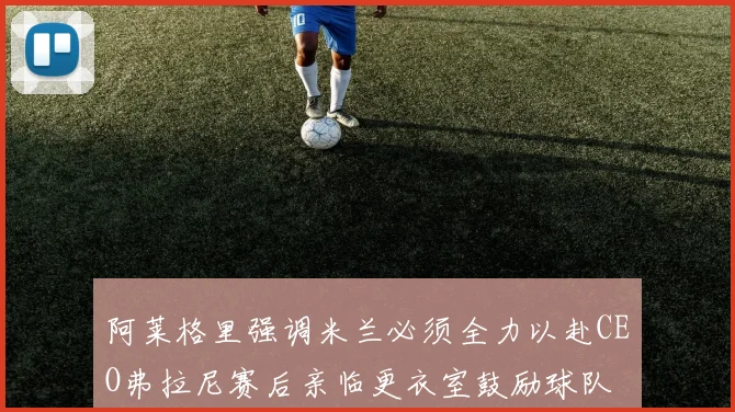 阿莱格里强调米兰必须全力以赴CEO弗拉尼赛后亲临更衣室鼓励球队