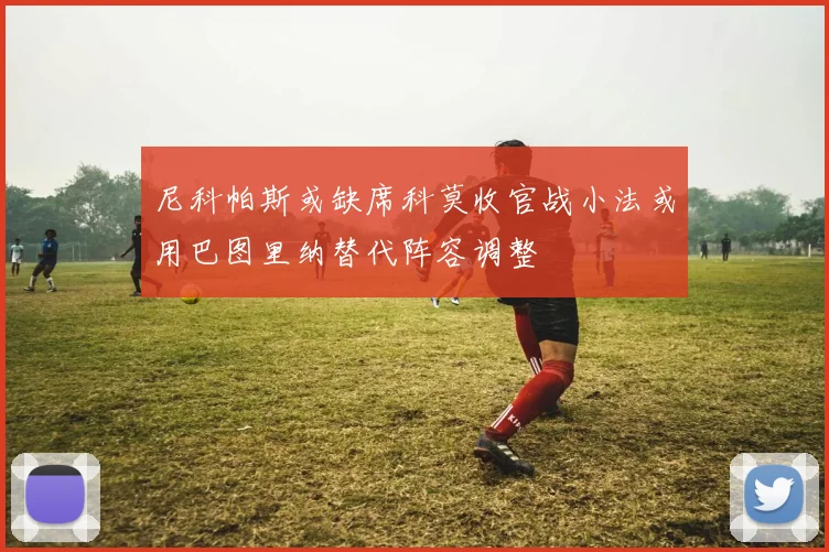 尼科帕斯或缺席科莫收官战小法或用巴图里纳替代阵容调整