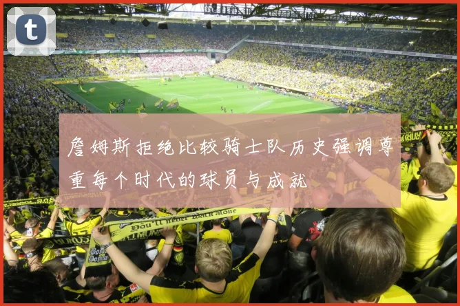 詹姆斯拒绝比较骑士队历史强调尊重每个时代的球员与成就