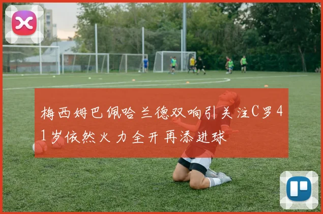 梅西姆巴佩哈兰德双响引关注C罗41岁依然火力全开再添进球
