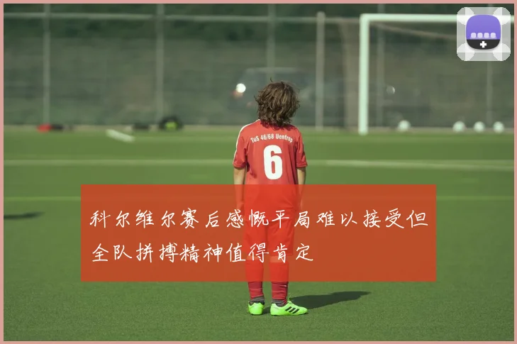 科尔维尔赛后感慨平局难以接受但全队拼搏精神值得肯定
