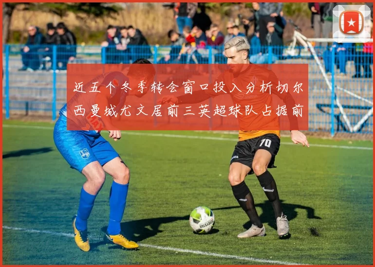 近五个冬季转会窗口投入分析切尔西曼城尤文居前三英超球队占据前十五名中的七席