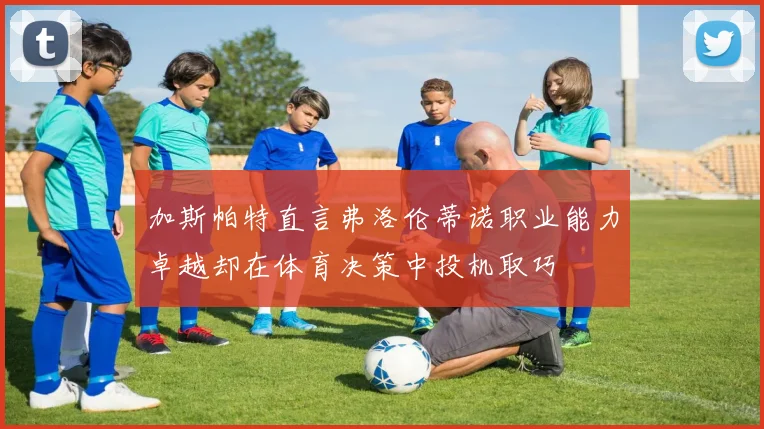 加斯帕特直言弗洛伦蒂诺职业能力卓越却在体育决策中投机取巧