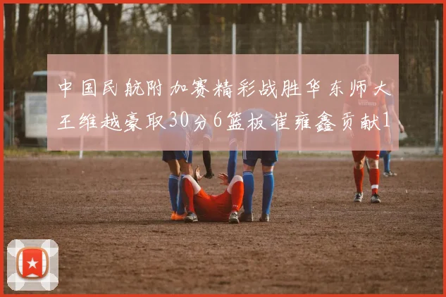 中国民航附加赛精彩战胜华东师大王维越豪取30分6篮板崔雍鑫贡献12分13篮板15助攻
