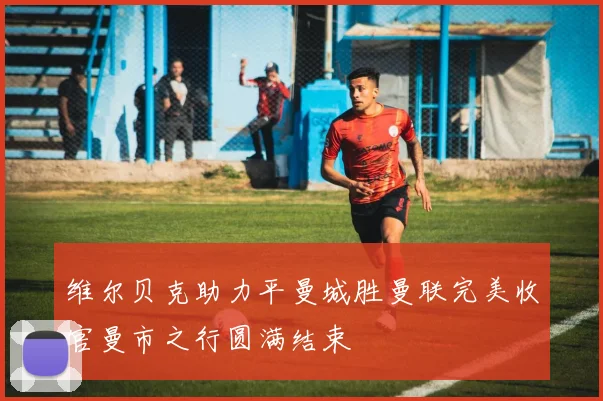 维尔贝克助力平曼城胜曼联完美收官曼市之行圆满结束