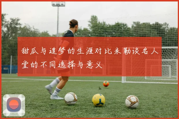 甜瓜与追梦的生涯对比米勒谈名人堂的不同选择与意义