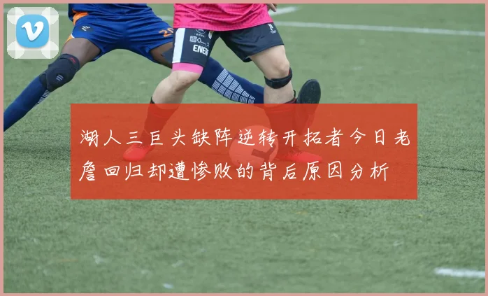 湖人三巨头缺阵逆转开拓者今日老詹回归却遭惨败的背后原因分析