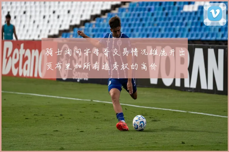 骑士询问字母哥交易情况雄鹿开出莫布里加所有选秀权的高价
