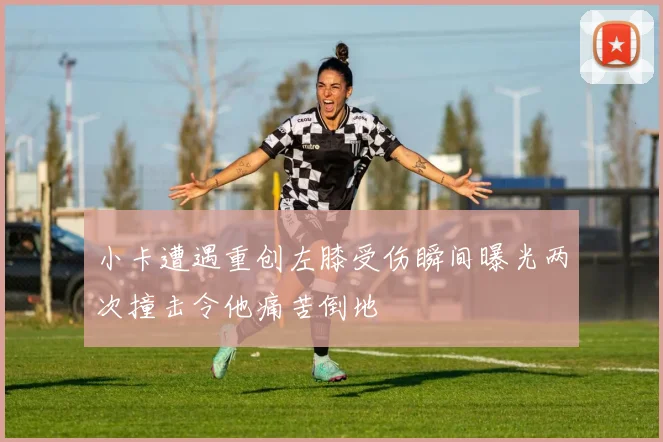 小卡遭遇重创左膝受伤瞬间曝光两次撞击令他痛苦倒地