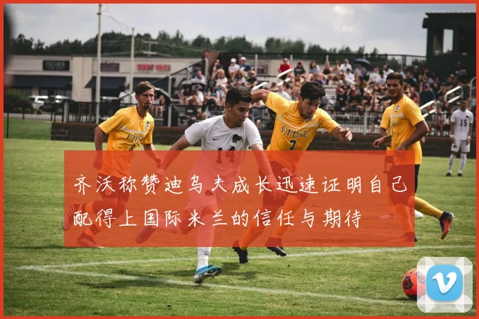 齐沃称赞迪乌夫成长迅速证明自己配得上国际米兰的信任与期待